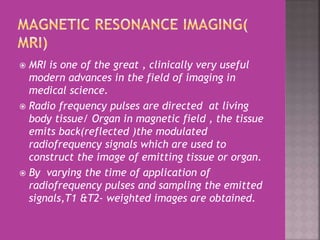  MRI is one of the great , clinically very useful 
modern advances in the field of imaging in 
medical science. 
 Radio frequency pulses are directed at living 
body tissue/ Organ in magnetic field , the tissue 
emits back(reflected )the modulated 
radiofrequency signals which are used to 
construct the image of emitting tissue or organ. 
 By varying the time of application of 
radiofrequency pulses and sampling the emitted 
signals,T1 &T2- weighted images are obtained. 
 