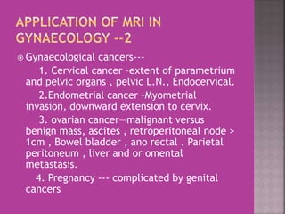  Gynaecological cancers--- 
1. Cervical cancer –extent of parametrium 
and pelvic organs , pelvic L.N., Endocervical. 
2.Endometrial cancer –Myometrial 
invasion, downward extension to cervix. 
3. ovarian cancer—malignant versus 
benign mass, ascites , retroperitoneal node > 
1cm , Bowel bladder , ano rectal . Parietal 
peritoneum , liver and or omental 
metastasis. 
4. Pregnancy --- complicated by genital 
cancers 
 
