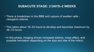 SUBACUTE STAGE: 2 DAYS–2 WEEKS
• There is breakdown in the BBB and rupture of swollen cells -
vasogenic edema.
• This takes about 18–24 hours to develop and becomes maximum by
48–72 hours.
• In this phase, imaging shows increased edema, mass effect, and
possible herniation depending on the size and site of the infarct.
 