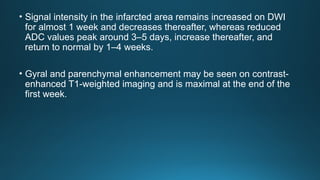 • Signal intensity in the infarcted area remains increased on DWI
for almost 1 week and decreases thereafter, whereas reduced
ADC values peak around 3–5 days, increase thereafter, and
return to normal by 1–4 weeks.
• Gyral and parenchymal enhancement may be seen on contrast-
enhanced T1-weighted imaging and is maximal at the end of the
first week.
 
