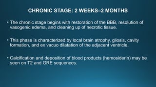 CHRONIC STAGE: 2 WEEKS–2 MONTHS
• The chronic stage begins with restoration of the BBB, resolution of
vasogenic edema, and cleaning up of necrotic tissue.
• This phase is characterized by local brain atrophy, gliosis, cavity
formation, and ex vacuo dilatation of the adjacent ventricle.
• Calcification and deposition of blood products (hemosiderin) may be
seen on T2 and GRE sequences.
 