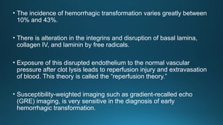 • The incidence of hemorrhagic transformation varies greatly between
10% and 43%.
• There is alteration in the integrins and disruption of basal lamina,
collagen IV, and laminin by free radicals.
• Exposure of this disrupted endothelium to the normal vascular
pressure after clot lysis leads to reperfusion injury and extravasation
of blood. This theory is called the “reperfusion theory.”
• Susceptibility-weighted imaging such as gradient-recalled echo
(GRE) imaging, is very sensitive in the diagnosis of early
hemorrhagic transformation.
 