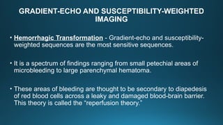 GRADIENT-ECHO AND SUSCEPTIBILITY-WEIGHTED
IMAGING
• Hemorrhagic Transformation - Gradient-echo and susceptibility-
weighted sequences are the most sensitive sequences.
• It is a spectrum of findings ranging from small petechial areas of
microbleeding to large parenchymal hematoma.
• These areas of bleeding are thought to be secondary to diapedesis
of red blood cells across a leaky and damaged blood-brain barrier.
This theory is called the “reperfusion theory.”
 