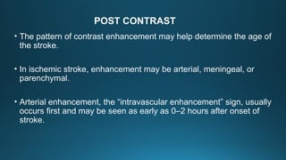 • The pattern of contrast enhancement may help determine the age of
the stroke.
• In ischemic stroke, enhancement may be arterial, meningeal, or
parenchymal.
• Arterial enhancement, the “intravascular enhancement” sign, usually
occurs first and may be seen as early as 0–2 hours after onset of
stroke.
POST CONTRAST
 