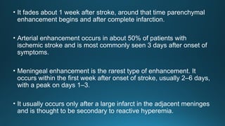 • It fades about 1 week after stroke, around that time parenchymal
enhancement begins and after complete infarction.
• Arterial enhancement occurs in about 50% of patients with
ischemic stroke and is most commonly seen 3 days after onset of
symptoms.
• Meningeal enhancement is the rarest type of enhancement. It
occurs within the first week after onset of stroke, usually 2–6 days,
with a peak on days 1–3.
• It usually occurs only after a large infarct in the adjacent meninges
and is thought to be secondary to reactive hyperemia.
 