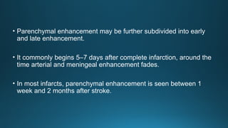 • Parenchymal enhancement may be further subdivided into early
and late enhancement.
• It commonly begins 5–7 days after complete infarction, around the
time arterial and meningeal enhancement fades.
• In most infarcts, parenchymal enhancement is seen between 1
week and 2 months after stroke.
 