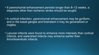 • If parenchymal enhancement persists longer than 8–12 weeks, a
diagnosis other than ischemic stroke should be sought.
• In cortical infarction, parenchymal enhancement may be gyriform,
and in the basal ganglia and brainstem it may be generalized or
ringlike.
• Lacunar infarcts were found to enhance more intensely than cortical
infarcts, and watershed infarcts may enhance earlier than
thromboembolic infarcts.
 