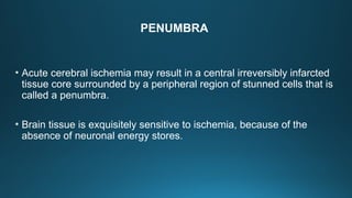 PENUMBRA
• Acute cerebral ischemia may result in a central irreversibly infarcted
tissue core surrounded by a peripheral region of stunned cells that is
called a penumbra.
• Brain tissue is exquisitely sensitive to ischemia, because of the
absence of neuronal energy stores.
 