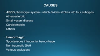 CAUSES
• ASCO phenotypic system - which divides strokes into four subtypes:
Atherosclerotic
Small vessel disease
Cardioembolic
Others
• Hemorrhagic
Spontaneous intracranial hemorrhage
Non traumatic SAH
Venous occlusions
 