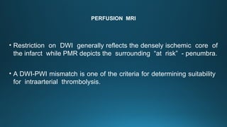 PERFUSION MRI
• Restriction on DWI generally reflects the densely ischemic core of
the infarct while PMR depicts the surrounding “at risk” - penumbra.
• A DWI-PWI mismatch is one of the criteria for determining suitability
for intraarterial thrombolysis.
 