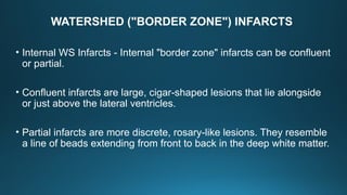 WATERSHED ("BORDER ZONE") INFARCTS
• Internal WS Infarcts - Internal "border zone" infarcts can be confluent
or partial.
• Confluent infarcts are large, cigar-shaped lesions that lie alongside
or just above the lateral ventricles.
• Partial infarcts are more discrete, rosary-like lesions. They resemble
a line of beads extending from front to back in the deep white matter.
 