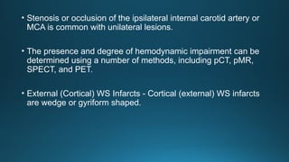 • Stenosis or occlusion of the ipsilateral internal carotid artery or
MCA is common with unilateral lesions.
• The presence and degree of hemodynamic impairment can be
determined using a number of methods, including pCT, pMR,
SPECT, and PET.
• External (Cortical) WS Infarcts - Cortical (external) WS infarcts
are wedge or gyriform shaped.
 