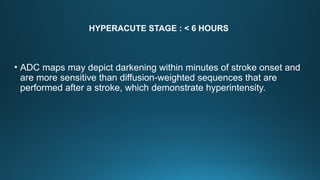 HYPERACUTE STAGE : < 6 HOURS
• ADC maps may depict darkening within minutes of stroke onset and
are more sensitive than diffusion-weighted sequences that are
performed after a stroke, which demonstrate hyperintensity.
 