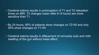 • Cerebral edema results in prolongation of T1 and T2 relaxation
times on MRI. T2 changes (seen after 6–8 hours) are more
sensitive than T1.
• By 24 hours, 90% of patients show changes on T2-WI and only
50% show changes on T1-WI.
• Cerebral edema results in effacement of convexity sulci and mild
swelling of the gyri without mass effect.
 