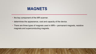 MAGNETS
• the key component of the MR scanner.
• determines the appearance, cost and capacity of the device.
• There are three types of magnets used in MRI— permanent magnets, resistive
magnets and superconducting magnets.
 