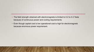 • The field strength obtained with electromagnets is limited to 0.2 to 0.3 Tesla
because of continuous power and cooling requirements.
• Even though capital cost is low operational cost is high for electromagnets
because enormous power requirement.
 