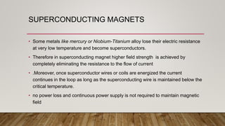 SUPERCONDUCTING MAGNETS
• Some metals like mercury or Niobium-Titanium alloy lose their electric resistance
at very low temperature and become superconductors.
• Therefore in superconducting magnet higher field strength is achieved by
completely eliminating the resistance to the flow of current
• .Moreover, once superconductor wires or coils are energized the current
continues in the loop as long as the superconducting wire is maintained below the
critical temperature.
• no power loss and continuous power supply is not required to maintain magnetic
field
 