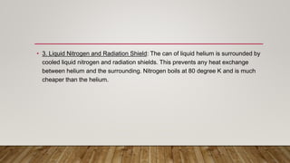 • 3. Liquid Nitrogen and Radiation Shield: The can of liquid helium is surrounded by
cooled liquid nitrogen and radiation shields. This prevents any heat exchange
between helium and the surrounding. Nitrogen boils at 80 degree K and is much
cheaper than the helium.
 