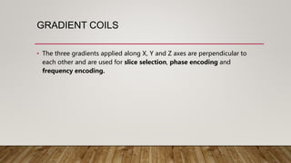 GRADIENT COILS
• The three gradients applied along X, Y and Z axes are perpendicular to
each other and are used for slice selection, phase encoding and
frequency encoding.
 