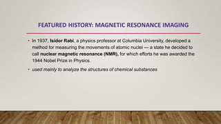 • In 1937, Isidor Rabi, a physics professor at Columbia University, developed a
method for measuring the movements of atomic nuclei — a state he decided to
call nuclear magnetic resonance (NMR), for which efforts he was awarded the
1944 Nobel Prize in Physics.
• used mainly to analyze the structures of chemical substances
 