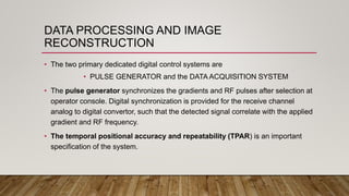 DATA PROCESSING AND IMAGE
RECONSTRUCTION
• The two primary dedicated digital control systems are
• PULSE GENERATOR and the DATA ACQUISITION SYSTEM
• The pulse generator synchronizes the gradients and RF pulses after selection at
operator console. Digital synchronization is provided for the receive channel
analog to digital convertor, such that the detected signal correlate with the applied
gradient and RF frequency.
• The temporal positional accuracy and repeatability (TPAR) is an important
specification of the system.
 