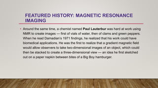 FEATURED HISTORY: MAGNETIC RESONANCE
IMAGING
• Around the same time, a chemist named Paul Lauterbur was hard at work using
NMR to create images — first of vials of water, then of clams and green peppers.
When he read Damadian’s 1971 findings, he realized that his work could have
biomedical applications. He was the first to realize that a gradient magnetic field
would allow observers to take two-dimensional images of an object, which could
then be stacked to create a three-dimensional view — an idea he first sketched
out on a paper napkin between bites of a Big Boy hamburger.
 