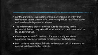 ▪ Xanthogranulomatous pyelonephritis is an uncommon entity that
results from severe chronic infection causing diffuse renal destruction
and may be misdiagnosed as a tumor.
▪ The inflammatory process extends outside the kidney to the
perinephric fat and may extend further in the retroperitoneum and to
the abdominal wall.
▪ Proteus species and Escherichia coli are commonly associated
organisms. Risk factors include female gender and diabetes.
▪ Most patients have nephrolithiasis, and staghorn calculi are found in
approximately one-half of patients.
 
