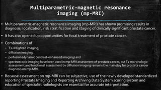 Multiparametric-magnetic resonance
imaging (mp-MRI)
▪ Multiparametric-magnetic resonance imaging (mp-MRI) has shown promising results in
diagnosis, localization, risk stratification and staging of clinically significant prostate cancer.
▪ It has also opened up opportunities for focal treatment of prostate cancer.
▪ Combinations of
– T2-weighted imaging,
– diffusion imaging,
– perfusion (dynamic contrast-enhanced imaging) and
– spectroscopic imaging have been used in mp-MRI assessment of prostate cancer, butT2 morphologic
assessment and functional assessment by diffusion imaging remains the mainstay for prostate cancer
diagnosis on mp-MRI.
▪ Because assessment on mp-MRI can be subjective, use of the newly developed standardized
reporting Prostate Imaging and Reporting Archiving Data System scoring system and
education of specialist radiologists are essential for accurate interpretation.
 