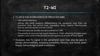T2-WI
▪ T2-WI ISTHEWORKHORSE OF PROSTATE MRI.
– high spatial resolution
– defines the zonal anatomy differentiating the peripheral zone from the
transition zone, the central zone, ejaculatory ducts, anterior fibromuscular
stroma, seminal vesicles and the urethra.
– The neurovascular bundles are also outlined onT2WI.
– The peripheral zone has high signal intensity on T2WI, reflecting its higher water
content, and cancer in the peripheral zone appears as an area of lower signal .
▪ However, low T2 signal in the peripheral zone may also be seen in
benign abnormalities, including prostatitis, fibrosis, scar tissue, post-
biopsy hemorrhage or post-irradiation.
 