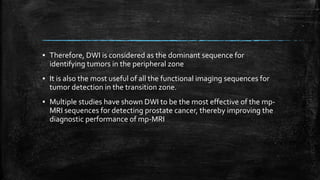 ▪ Therefore, DWI is considered as the dominant sequence for
identifying tumors in the peripheral zone
▪ It is also the most useful of all the functional imaging sequences for
tumor detection in the transition zone.
▪ Multiple studies have shown DWI to be the most effective of the mp-
MRI sequences for detecting prostate cancer, thereby improving the
diagnostic performance of mp-MRI
 