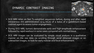 DYNAMIC CONTRAST IMAGING
▪ DCE MRI relies on fast T1-weighted sequences before, during and after rapid
intravenous (IV) administration (2–4 mL/s) of a bolus of a gadolinium-based
contrast agent to assess tumor angiogenesis.
▪ During DCE MRI, tumors demonstrate early and high-amplitude enhancement
followed by rapid washout in some cases compared with normal tissue.
▪ DCE MRI images can be evaluated by simple visual analysis in a qualitative
manner on the raw data via scrolling through serial obtained images or on
subtraction images, to look for early nodular and focal enhancement.
 