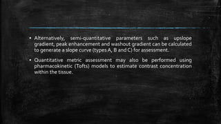 ▪ Alternatively, semi-quantitative parameters such as upslope
gradient, peak enhancement and washout gradient can be calculated
to generate a slope curve (types A, B and C) for assessment.
▪ Quantitative metric assessment may also be performed using
pharmacokinetic (Tofts) models to estimate contrast concentration
within the tissue.
 