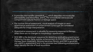 ▪ It provides the transfer constant Ktrans, which describes microvascular
permeability and blood flow, andVe, the extracellular–extravascular
compartment volume fraction or leakage space.
▪ For routine clinical assessment, visual analysis of images or semi-
quantitative assessment of enhancement curve type are considered
adequate for image interpretation.
▪ Quantitative assessment is valuable for assessing response to therapy
when there are no changes to morphologic appearances.
▪ DCE MRI is the dominant sequence for detecting residual/recurrent tumor
following therapy. Early nodular enhancement on DCE MRI following focal
therapy (post-treatment, the area becomes fibrotic and DWI is generally
not useful in assessment) and in the prostate bed following prostatectomy
helps identify the site of local recurrence.
 