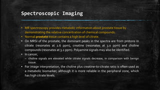 Spectroscopic Imaging
• MR spectroscopy provides metabolic information about prostate tissue by
demonstrating the relative concentration of chemical compounds.
• Normal prostate tissue contains a high level of citrate.
▪ On MRSI of the prostate, the dominant peaks in the spectra are from protons in
citrate (resonates at 2.6 ppm), creatine (resonates at 3.0 ppm) and choline
compounds (resonates at 3.2 ppm). Polyamine signals may also be identified.
▪ In cancer,
– choline signals are elevated while citrate signals decrease, in comparison with benign
tissue.
▪ For image interpretation, the choline plus creatine-to-citrate ratio is often used as
a metabolic biomarker, although it is more reliable in the peripheral zone, which
has high citrate levels.
 