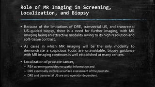 ▪ Because of the limitations of DRE, transrectal US, and transrectal
US–guided biopsy, there is a need for further imaging, with MR
imaging being an attractive modality owing to its high resolution and
soft-tissue contrast.
▪ As cases in which MR imaging will be the only modality to
demonstrate a suspicious focus are unavoidable, biopsy guidance
with MR imaging continues is well established at many centers.
▪ Localization of prostate cancer,
– PSA screening provides no spatial information and
– DRE essentially involves a surface assessment of the prostate.
– DRE and transrectal US are also operator dependent.
Role of MR Imaging in Screening,
Localization, and Biopsy
 