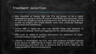 Treatment selection
▪ Men classified as having high risk PCa are known to be a highly
heterogenous group in terms of surgical resectability and outcomes , some
of whom are curable by radical prostatectomy and others of whom are not
curable by surgery and would benefit more from combined androgen
deprivation and radiotherapy.
▪ routine MRI in higher-risk men may identify those with evidence of
extensiveT3 disease, whom are inappropriate for radical prostatectomy.
▪ MRI could be added to existing nomograms for prediction of organ-
confined disease in high-risk men.
▪ Likewise in intermediate risk PCA, men with evidence of higher volume/
grade disease on MRI may be at higher risk of failure with low dose rate
brachytherapy, and those with or extensive EPE or SVI on MRI may be
inappropriate for radical prostatectomy .
 