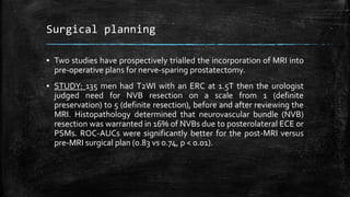Surgical planning
▪ Two studies have prospectively trialled the incorporation of MRI into
pre-operative plans for nerve-sparing prostatectomy.
▪ STUDY: 135 men had T2WI with an ERC at 1.5T then the urologist
judged need for NVB resection on a scale from 1 (definite
preservation) to 5 (definite resection), before and after reviewing the
MRI. Histopathology determined that neurovascular bundle (NVB)
resection was warranted in 16% of NVBs due to posterolateral ECE or
PSMs. ROC-AUCs were significantly better for the post-MRI versus
pre-MRI surgical plan (0.83 vs 0.74, p < 0.01).
 