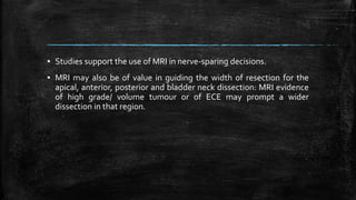 ▪ Studies support the use of MRI in nerve-sparing decisions.
▪ MRI may also be of value in guiding the width of resection for the
apical, anterior, posterior and bladder neck dissection: MRI evidence
of high grade/ volume tumour or of ECE may prompt a wider
dissection in that region.
 
