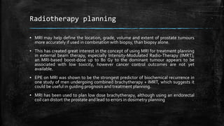 Radiotherapy planning
▪ MRI may help define the location, grade, volume and extent of prostate tumours
more accurately if used in combination with biopsy, than biopsy alone.
▪ This has created great interest in the concept of using MRI for treatment planning
in external beam therapy, especially Intensity-Modulated Radio-Therapy (IMRT);
an MRI-based boost-dose up to 80 Gy to the dominant tumour appears to be
associated with low toxicity, however cancer control outcomes are not yet
available.
▪ EPE on MRI was shown to be the strongest predictor of biochemical recurrence in
one study of men undergoing combined brachytherapy + IMRT, which suggests it
could be useful in guiding prognosis and treatment planning.
▪ MRI has been used to plan low dose brachytherapy, although using an endorectal
coil can distort the prostate and lead to errors in dosimetry planning
 