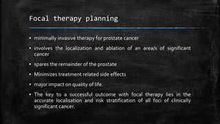Focal therapy planning
▪ minimally invasive therapy for prostate cancer
▪ involves the localization and ablation of an area/s of significant
cancer
▪ spares the remainder of the prostate
▪ Minimizes treatment related side effects
▪ major impact on quality of life.
▪ The key to a successful outcome with focal therapy lies in the
accurate localisation and risk stratification of all foci of clinically
significant cancer.
 