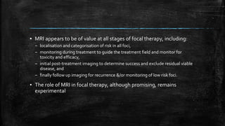 ▪ MRI appears to be of value at all stages of focal therapy, including:
– localisation and categorisation of risk in all foci,
– monitoring during treatment to guide the treatment field and monitor for
toxicity and efficacy,
– initial post-treatment imaging to determine success and exclude residual viable
disease, and
– finally follow up imaging for recurrence &/or monitoring of low risk foci.
▪ The role of MRI in focal therapy, although promising, remains
experimental
 