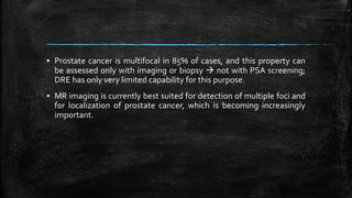 ▪ Prostate cancer is multifocal in 85% of cases, and this property can
be assessed only with imaging or biopsy  not with PSA screening;
DRE has only very limited capability for this purpose.
▪ MR imaging is currently best suited for detection of multiple foci and
for localization of prostate cancer, which is becoming increasingly
important.
 