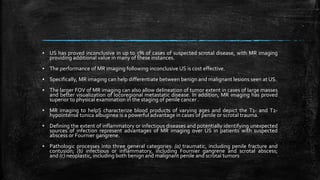 ▪ US has proved inconclusive in up to 5% of cases of suspected scrotal disease, with MR imaging
providing additional value in many of these instances.
▪ The performance of MR imaging following inconclusive US is cost effective.
▪ Specifically, MR imaging can help differentiate between benign and malignant lesions seen at US.
▪ The larger FOV of MR imaging can also allow delineation of tumor extent in cases of large masses
and better visualization of locoregional metastatic disease. In addition, MR imaging has proved
superior to physical examination in the staging of penile cancer .
▪ MR imaging to helpS characterize blood products of varying ages and depict the T1- and T2-
hypointense tunica albuginea is a powerful advantage in cases of penile or scrotal trauma.
▪ Defining the extent of inflammatory or infectious diseases and potentially identifying unexpected
sources of infection represent advantages of MR imaging over US in patients with suspected
abscess or Fournier gangrene.
▪ Pathologic processes into three general categories: (a) traumatic, including penile fracture and
contusion; (b) infectious or inflammatory, including Fournier gangrene and scrotal abscess;
and (c) neoplastic, including both benign and malignant penile and scrotal tumors
 