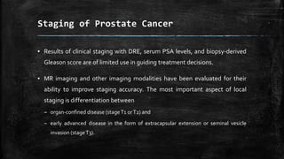 ▪ Results of clinical staging with DRE, serum PSA levels, and biopsy-derived
Gleason score are of limited use in guiding treatment decisions.
▪ MR imaging and other imaging modalities have been evaluated for their
ability to improve staging accuracy. The most important aspect of local
staging is differentiation between
– organ-confined disease (stageT1 orT2) and
– early advanced disease in the form of extracapsular extension or seminal vesicle
invasion (stageT3).
Staging of Prostate Cancer
 