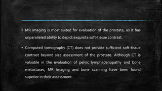 ▪ MR imaging is most suited for evaluation of the prostate, as it has
unparalleled ability to depict exquisite soft-tissue contrast.
▪ Computed tomography (CT) does not provide sufficient soft-tissue
contrast beyond size assessment of the prostate. Although CT is
valuable in the evaluation of pelvic lymphadenopathy and bone
metastases, MR imaging and bone scanning have been found
superior in their assessment.
 