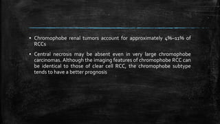 ▪ Chromophobe renal tumors account for approximately 4%–11% of
RCCs
▪ Central necrosis may be absent even in very large chromophobe
carcinomas. Although the imaging features of chromophobe RCC can
be identical to those of clear cell RCC, the chromophobe subtype
tends to have a better prognosis
 