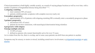 Clinical presentation is both highly variable acutely, as a result of varying plaque location as well as over time, with a
number of patterns of longitudinal disease being described 11-12:
1.relapsing–remitting
1. most common (70% of cases)
2. patients exhibit periodic symptoms with complete recovery (early on)
2.secondary progressive
1. approximately 85% of patients with relapsing-remitting MS eventually enter a secondarily progressive phase
3.primary progressive
1. uncommon (10% of cases)
2. patients do not have remissions, with neurological deterioration being relentless
4.progressive with relapses
5.benign multiple sclerosis
1. 15-50% of cases
2. defined as patients who remain functionally active for over 15 years
As is evident from this list, there is overlap, and in some cases patients can drift from one pattern to another.
Symptoms may be sensory or motor or mixed, including cranial nerve involvement, e.g.trigeminal neuralgia or optic
neuritis.
 