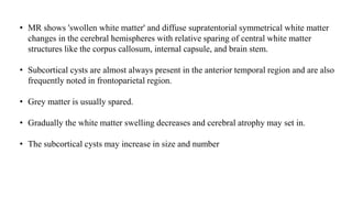 • MR shows 'swollen white matter' and diffuse supratentorial symmetrical white matter
changes in the cerebral hemispheres with relative sparing of central white matter
structures like the corpus callosum, internal capsule, and brain stem.
• Subcortical cysts are almost always present in the anterior temporal region and are also
frequently noted in frontoparietal region.
• Grey matter is usually spared.
• Gradually the white matter swelling decreases and cerebral atrophy may set in.
• The subcortical cysts may increase in size and number
 