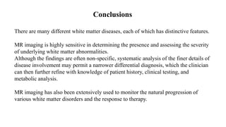 Conclusions
There are many different white matter diseases, each of which has distinctive features.
MR imaging is highly sensitive in determining the presence and assessing the severity
of underlying white matter abnormalities.
Although the findings are often non-specific, systematic analysis of the finer details of
disease involvement may permit a narrower differential diagnosis, which the clinician
can then further refine with knowledge of patient history, clinical testing, and
metabolic analysis.
MR imaging has also been extensively used to monitor the natural progression of
various white matter disorders and the response to therapy.
 