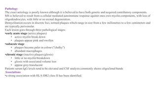 Pathology
The exact aetiology is poorly known although it is believed to have both genetic and acquired contributory components.
MS is believed to result from a cellular mediated autoimmune response against ones own myelin components, with loss of
oligodendrocytes, with little or no axonal degeneration.
Demyelination occurs in discrete foci, termed plaques which range in size from a few millimetres to a few centimeters and
are typically perivenular.
Each lesion goes through three pathological stages:
•early acute stage (active plaques)
• active myelin break down
• plaques appear pink and swollen
•subacute stage
• plaques become paler in colour ("chalky")
• abundant macrophages
•chronic stage (inactive plaques/gliosis)
• little or no myelin breakdown
• gliosis with associated volume loss
• appear grey/translucent
Patients serum IgG levels tend to be elevated and CSF analysis commonly shows oligoclonal bands
Associations
•a strong association with HLA-DR2 class II has been identified.
 
